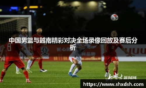 中国男篮与越南精彩对决全场录像回放及赛后分析